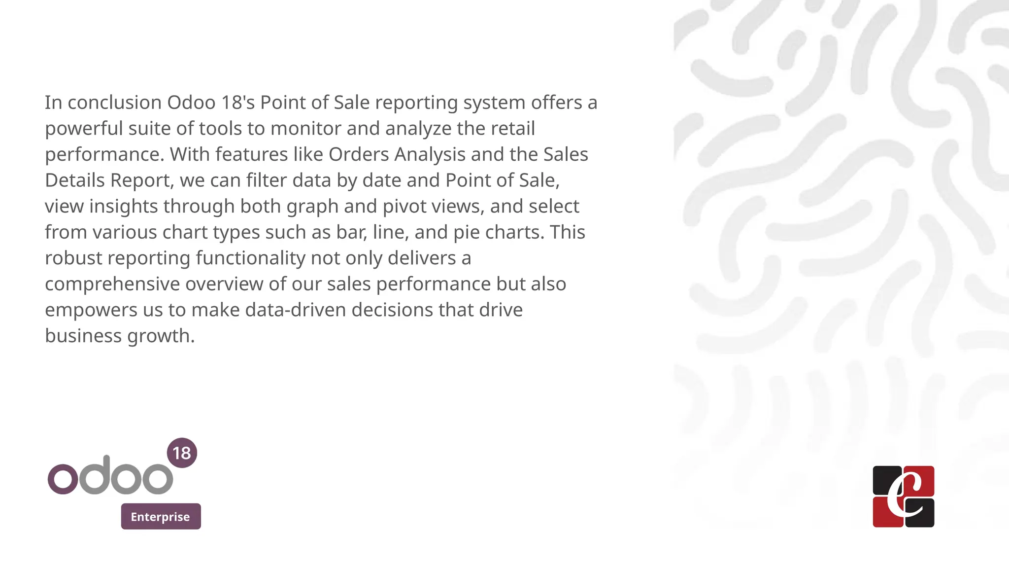 Enterprise
In conclusion Odoo 18's Point of Sale reporting system offers a
powerful suite of tools to monitor and analyze the retail
performance. With features like Orders Analysis and the Sales
Details Report, we can filter data by date and Point of Sale,
view insights through both graph and pivot views, and select
from various chart types such as bar, line, and pie charts. This
robust reporting functionality not only delivers a
comprehensive overview of our sales performance but also
empowers us to make data-driven decisions that drive
business growth.
 