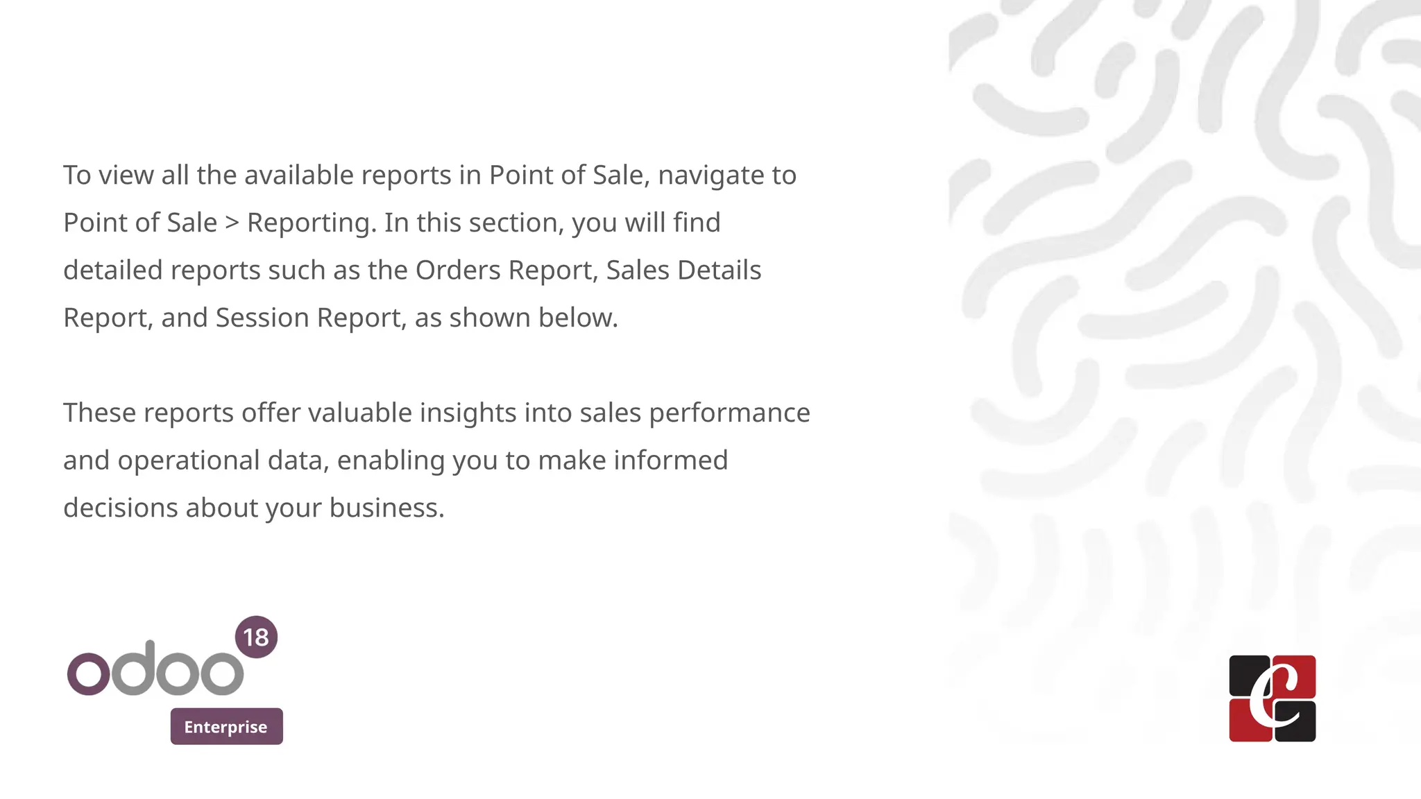 Enterprise
To view all the available reports in Point of Sale, navigate to
Point of Sale > Reporting. In this section, you will find
detailed reports such as the Orders Report, Sales Details
Report, and Session Report, as shown below.
These reports offer valuable insights into sales performance
and operational data, enabling you to make informed
decisions about your business.
 