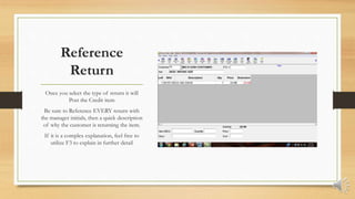 Reference
Return
Once you select the type of return it will
Post the Credit item
Be sure to Reference EVERY return with
the manager initials, then a quick description
of why the customer is returning the item.
If it is a complex explanation, feel free to
utilize F3 to explain in further detail
 