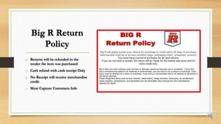 Big R Return
Policy
o Returns will be refunded in the
tender the item was purchased
o Cash refund with cash receipt Only
o No Receipt will receive merchandise
credit
o Must Capture Customers Info
 