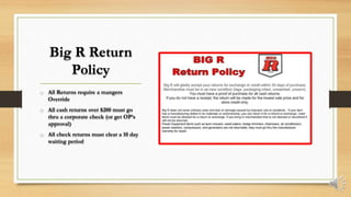 Big R Return
Policy
o All Returns require a mangers
Override
o All cash returns over $200 must go
thru a corporate check (or get OP’s
approval)
o All check returns must clear a 10 day
waiting period
 