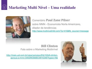 Comentário Paul Zane Pilser
sobre MMN - Economista Norte Americano,
ditador de tendências
http://www.multinivelmkt.com/?p=416&fb_source=message
1
Marketing Multi Nível – Uma realidade
Bill Clinton
Fala sobre o Marketing Multinível
http://mais.uol.com.br/view/ysmaiwv5hb10/bill-clinton-
aprova-o-mmn-0402993668C0815346?types=A&
 