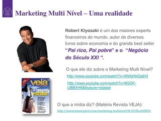 1
http://www.youtube.com/watch?v=ANXjHkGq6VI
O que ele diz sobre o Marketing Multi Nível?
Robert Kiyosaki é um dos maiores experts
financeiros do mundo, autor de diversos
livros sobre economia e do grande best seller
“Pai rico, Pai pobre”  e  o    “Negócio
do  Século  XXI  “.  
http://www.youtube.com/watch?v=M3OF-
UBBXH8&feature=related
O que a mídia diz? (Matéria Revista VEJA):
http://www.mmnexpert.com/marketing-multinivel/#.ULVNoeQ0WSr
Marketing Multi Nível – Uma realidade
 