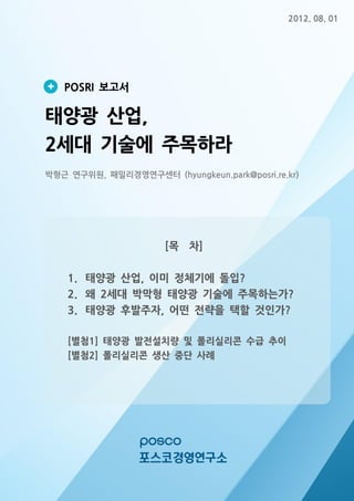 2012. 08. 01

POSRI 보고서

태양광 산업,
2세대 기술에 주목하라
박형근 연구위원, 패밀리경영연구센터 (hyungkeun.park@posri.re.kr)

[목 차]
1. 태양광 산업, 이미 정체기에 돌입?
2. 왜 2세대 박막형 태양광 기술에 주목하는가?
3. 태양광 후발주자, 어떤 전략을 택할 것인가?
[별첨1] 태양광 발전설치량 및 폴리실리콘 수급 추이
[별첨2] 폴리실리콘 생산 중단 사례

 