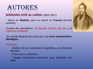 MARIANO JOSÉ de LARRA (1809-1837) 
• Nació en Madrid, pero se educó en Francia (familia 
exiliada). 
•Fundó dos periódicos: El Duende Satírico del día y el 
Pobrecito Hablador. 
•Se suicidó después de pasar por una crisis sentimental e 
ideológica. 
•Artículos: 
• Análisis de las costumbres españolas y la situación 
del país. 
• Prosa clara y dinámica. 
• Emplea anécdotas narrativas para defender sus 
tesis 
 
