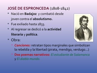 JOSÉ DE ESPRONCEDA (1808-1842) 
 Nació en Badajoz y combatió desde 
joven contra el absolutismo. 
 Fue exiliado hasta 1833. 
 Al regresar se dedicó a la actividad 
literaria y política. 
 Obra: 
 Canciones: retratan tipos marginales que simbolizan 
la rebeldía y la libertad (pirata, mendigo, verdugo...) 
 Dos poemas narrativos: El estudiante de Salamanca 
y El diablo mundo. 
 