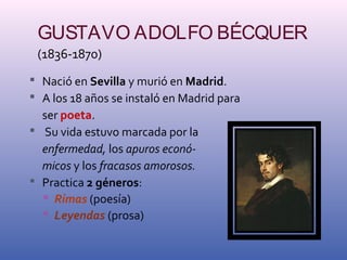 GUSTAVO ADOLFO BÉCQUER 
(1836-1870) 
 Nació en Sevilla y murió en Madrid. 
 A los 18 años se instaló en Madrid para 
ser poeta. 
 Su vida estuvo marcada por la 
enfermedad, los apuros econó-micos 
y los fracasos amorosos. 
 Practica 2 géneros: 
 Rimas (poesía) 
 Leyendas (prosa) 
 