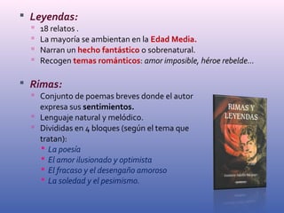  Leyendas: 
 18 relatos . 
 La mayoría se ambientan en la Edad Media. 
 Narran un hecho fantástico o sobrenatural. 
 Recogen temas románticos: amor imposible, héroe rebelde... 
 Rimas: 
 Conjunto de poemas breves donde el autor 
expresa sus sentimientos. 
 Lenguaje natural y melódico. 
 Divididas en 4 bloques (según el tema que 
tratan): 
 La poesía 
 El amor ilusionado y optimista 
 El fracaso y el desengaño amoroso 
 La soledad y el pesimismo. 
 