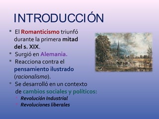 INTRODUCCIÓN 
 El Romanticismo triunfó 
durante la primera mitad 
del s. XIX. 
 Surgió en Alemania. 
 Reacciona contra el 
pensamiento ilustrado 
(racionalismo). 
 Se desarrolló en un contexto 
de cambios sociales y políticos: 
 Revolución Industrial 
 Revoluciones liberales 
 