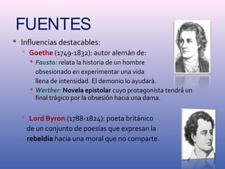 FUENTES 
 Influencias destacables: 
 Goethe (1749-1832): autor alemán de: 
 Fausto: relata la historia de un hombre 
obsesionado en experimentar una vida 
llena de intensidad. El demonio lo ayudarà. 
 Werther: Novela epistolar cuyo protagonista tendrá un 
final trágico por la obsesión hacia una dama. 
 Lord Byron (1788-1824): poeta británico 
de un conjunto de poesías que expresan la 
rebeldía hacia una moral que no comparte. 
 