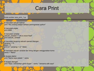 Cara Print
# mencetak sebuah kalimat
print "Aku sedang belajar bahasa pemrograman python"
# mencetak angka
print 6666
# mencetak variabel
sebuah_variabel = "Life is never float"
print sebuah_variabel
# mencetak langsung sebuah operasi bilangan
panjang = 10
lebar = 5
print (2 * panjang) + (2 * lebar)
# mencetak sebuah variabel dan string dengan menggunakan koma
nama = "Mario"
# dicetak diakhir
print "Nama saya adalah ", nama
# dicetak ditengah
print "Saya memainkan game Super ", nama, " bersama adik saya"
Kode sumber cara_print_1.py
 