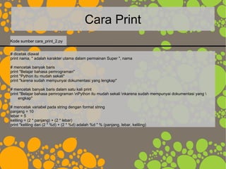 Cara Print
# dicetak diawal
print nama, " adalah karakter utama dalam permainan Super ", nama
# mencetak banyak baris
print "Belajar bahasa pemrograman"
print "Python itu mudah sekali"
print "karena sudah mempunyai dokumentasi yang lengkap"
# mencetak banyak baris dalam satu kali print
print "Belajar bahasa pemrograman nPython itu mudah sekali nkarena sudah mempunyai dokumentasi yang 
engkap"
# mencetak variabel pada string dengan format string
panjang = 10
lebar = 5
keliling = (2 * panjang) + (2 * lebar)
print "keliling dari (2 * %d) + (2 * %d) adalah %d " % (panjang, lebar, keliling)
Kode sumber cara_print_2.py
 