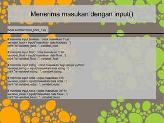 Menerima masukan dengan input()
# meminta input boolean : coba masukkan True
variabel_bool = input('masukkan data boolean : ')
print "isi variabel_bool : ", variabel_bool
# meminta input float : coba masukkan 3.14
variabel_float = input('masukkan data float : ')
print "isi variabel_float : ", variabel_float
# meminta input string : coba masukkan 'lagi belajar python'
variabel_string = input('masukkan data string : ')
print "isi variabel_string : ", variabel_string
# meminta input octal : coba masukkan 010
variabel_octal = input('masukkan data octal : ')
print "isi variabel_octal : ", variabel_octal
# meminta input hexa : coba masukkan 0x114
variabel_hexa = input('masukkan data hexa : ')
print "isi variabel_hexa : ", variabel_hexa
Kode sumber input_print_1.py
 