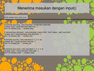 Menerima masukan dengan input()
# meminta input long : coba masukkan 123456789123456789L
variabel_long = input('masukkan data long : ')
print "isi variabel_long : ", variabel_long
# meminta input dictionary : coba masukkan {'nama':'luffy', 'hobi':'makan', 'asal':'east blue'}
variabel_dict = input('masukkan data dictionary : ')
print "isi variabel_dict : ", variabel_dict
# meminta input list : coba masukkan [1, 2, 3, 4, 5]
variabel_list = input('masukkan data list : ')
print "isi variabel_list : ", variabel_list
# meminta input tuple : coba masukkan (1, 2, 3, 4, 5)
variabel_tuple = input('masukkan data tuple : ')
print "isi variabel_tuple : ", variabel_tuple
Kode sumber input_print_2.py
 