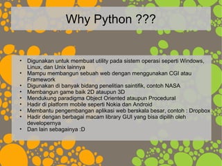 Why Python ???
• Digunakan untuk membuat utility pada sistem operasi seperti Windows,
Linux, dan Unix lainnya
• Mampu membangun sebuah web dengan menggunakan CGI atau
Framework
• Digunakan di banyak bidang penelitian saintifik, contoh NASA
• Membangun game baik 2D ataupun 3D
• Mendukung paradigma Object Oriented ataupun Procedural
• Hadir di platform mobile seperti Nokia dan Android
• Membantu pengembangan aplikasi web berskala besar, contoh : Dropbox
• Hadir dengan berbagai macam library GUI yang bisa dipilih oleh
developernya
• Dan lain sebagainya :D
 