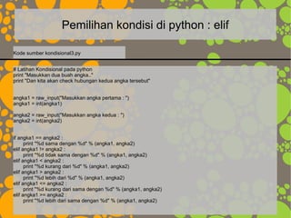 Pemilihan kondisi di python : elif
# Latihan Kondisional pada python
print "Masukkan dua buah angka.."
print "Dan kita akan check hubungan kedua angka tersebut"
angka1 = raw_input("Masukkan angka pertama : ")
angka1 = int(angka1)
angka2 = raw_input("Masukkan angka kedua : ")
angka2 = int(angka2)
if angka1 == angka2 :
print "%d sama dengan %d" % (angka1, angka2)
elif angka1 != angka2 :
print "%d tidak sama dengan %d" % (angka1, angka2)
elif angka1 < angka2 :
print "%d kurang dari %d" % (angka1, angka2)
elif angka1 > angka2 :
print "%d lebih dari %d" % (angka1, angka2)
elif angka1 <= angka2 :
print "%d kurang dari sama dengan %d" % (angka1, angka2)
elif angka1 >= angka2 :
print "%d lebih dari sama dengan %d" % (angka1, angka2)
Kode sumber kondisional3.py
 