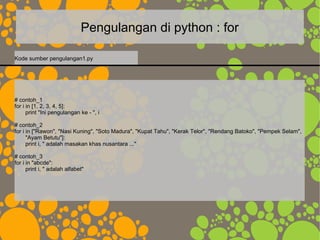 Pengulangan di python : for
# contoh_1
for i in [1, 2, 3, 4, 5]:
print "Ini pengulangan ke - ", i
# contoh_2
for i in ["Rawon", "Nasi Kuning", "Soto Madura", "Kupat Tahu", "Kerak Telor", "Rendang Batoko", "Pempek Selam",
"Ayam Betutu"]:
print i, " adalah masakan khas nusantara ..."
# contoh_3
for i in "abcde":
print i, " adalah alfabet"
Kode sumber pengulangan1.py
 