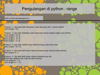 Pengulangan di python : range
# kasus - 1 : jika step tidak disertakan maka step akan diisi 1 secara default
print range(1, 10)
# kasus - 2 : jika step disertakan maka step akan sesuai dengan angka yang diisikan
print range(1, 10, 2)
print range(1, 10, 3)
print range(1, 10, 4)
print range(1, 10, 5)
# kasus - 3 : jika step melebihi stop maka list hanya akan berisi start
print range(1, 10, 11)
# kasus - 4 : jika start lebih besar nilainya daripada stop maka list akan kosong
print range(10, 1)
# kasus - 5 : jika start lebih besar nilainya daripada stop dan
# jika step melebihi stop maka list akan kosong
print range(10, 1, 2)
print range(10, 1, 11)
Kode sumber pengulangan2.py
 