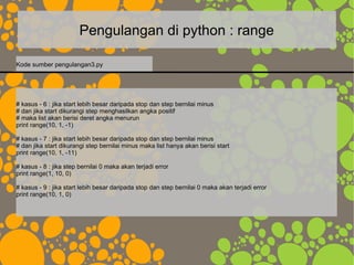 Pengulangan di python : range
# kasus - 6 : jika start lebih besar daripada stop dan step bernilai minus
# dan jika start dikurangi step menghasilkan angka positif
# maka list akan berisi deret angka menurun
print range(10, 1, -1)
# kasus - 7 : jika start lebih besar daripada stop dan step bernilai minus
# dan jika start dikurangi step bernilai minus maka list hanya akan berisi start
print range(10, 1, -11)
# kasus - 8 : jika step bernilai 0 maka akan terjadi error
print range(1, 10, 0)
# kasus - 9 : jika start lebih besar daripada stop dan step bernilai 0 maka akan terjadi error
print range(10, 1, 0)
Kode sumber pengulangan3.py
 