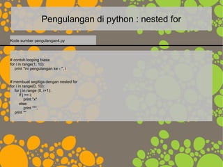 Pengulangan di python : nested for
# contoh looping biasa
for i in range(1, 10):
print "ini pengulangan ke - ", i
# membuat segitiga dengan nested for
for i in range(0, 10):
for j in range (0, i+1):
if j == i:
print "x"
else:
print "*",
print ""
Kode sumber pengulangan4.py
 