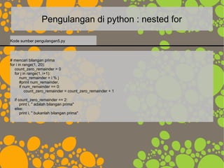 Pengulangan di python : nested for
# mencari bilangan prima
for i in range(1, 20):
count_zero_remainder = 0
for j in range(1, i+1):
num_remainder = i % j
#print num_remainder,
if num_remainder == 0:
count_zero_remainder = count_zero_remainder + 1
if count_zero_remainder == 2:
print i, " adalah bilangan prima"
else:
print i, " bukanlah bilangan prima"
Kode sumber pengulangan5.py
 