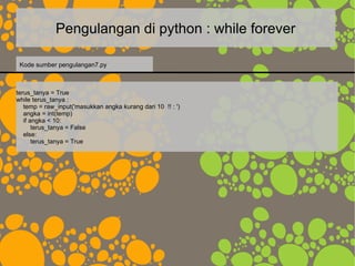 Pengulangan di python : while forever
terus_tanya = True
while terus_tanya :
temp = raw_input('masukkan angka kurang dari 10 !! : ')
angka = int(temp)
if angka < 10:
terus_tanya = False
else:
terus_tanya = True
Kode sumber pengulangan7.py
 