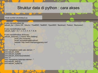 Struktur data di python : cara akses
# cara mendefinisikan list
sebuah_list = ['Zorin OS', 'Ubuntu', 'FreeBSD', 'NetBSD', 'OpenBSD', 'Backtrack', 'Fedora', 'Slackware']
# cara mendefinisikan tuple
sebuah_tuple = (0, 1, 2, 3, 4, 5, 6, 7, 8, 9)
# cara mendefinisikan dictionary
sebuah_dictionary = {'nama':'Wiro Sableng',
'prodi':'ilmu komputer',
'email':'wirosableng@localhost',
'website':'http://www.sitampanggarang.com'
}
print "mengakses salah satu elemen : "
print sebuah_list[5]
print sebuah_tuple[8]
print sebuah_dictionary['website']
print “n”
print "mengakses beberapa elemen : "
print sebuah_list[2:5]
print sebuah_tuple[3:6]
Kode sumber strukdatpy2.py
 