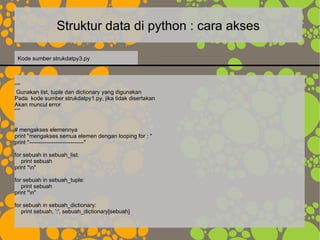 Struktur data di python : cara akses
“””
Gunakan list, tuple dan dictionary yang digunakan
Pada kode sumber strukdatpy1.py, jika tidak disertakan
Akan muncul error
“””
# mengakses elemennya
print "mengakses semua elemen dengan looping for : "
print "-----------------------------"
for sebuah in sebuah_list:
print sebuah
print "n"
for sebuah in sebuah_tuple:
print sebuah
print "n"
for sebuah in sebuah_dictionary:
print sebuah, ':', sebuah_dictionary[sebuah]
Kode sumber strukdatpy3.py
 