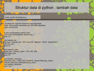 Struktur data di python : tambah data
“””
Gunakan list, tuple dan dictionary yang digunakan
Pada kode sumber strukdatpy1.py, jika tidak disertakan
Akan muncul error
“””
# cara menambahkan elemen baru
print "cara menambahkan elemen baru : "
print "n"
print sebuah_list
list_baru = sebuah_list + ['PC Linux OS', 'Blankon', 'IGOS', 'OpenSUSE']
print list_baru
print "n"
print sebuah_tuple
tuple_baru = sebuah_tuple + (100, 200, 300)
print tuple_baru
print "n"
print sebuah_dictionary
dictionary_baru = {'telp':'022-12345678', 'alamat':'Bandung, Jabar'}
sebuah_dictionary.update(dictionary_baru)
print sebuah_dictionary
print "nn"
Kode sumber strukdatpy4.py
 