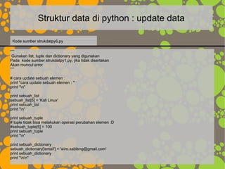 Struktur data di python : update data
“””
Gunakan list, tuple dan dictionary yang digunakan
Pada kode sumber strukdatpy1.py, jika tidak disertakan
Akan muncul error
“””
# cara update sebuah elemen :
print "cara update sebuah elemen : "
print "n"
print sebuah_list
sebuah_list[5] = 'Kali Linux'
print sebuah_list
print "n"
print sebuah_tuple
# tuple tidak bisa melakukan operasi perubahan elemen :D
#sebuah_tuple[5] = 100
print sebuah_tuple
print "n"
print sebuah_dictionary
sebuah_dictionary['email'] = 'wiro.sableng@gmail.com'
print sebuah_dictionary
print "nn"
Kode sumber strukdatpy6.py
 