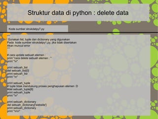 Struktur data di python : delete data
“””
Gunakan list, tuple dan dictionary yang digunakan
Pada kode sumber strukdatpy1.py, jika tidak disertakan
Akan muncul error
“””
# cara update sebuah elemen :
print "cara delete sebuah elemen : "
print "n"
print sebuah_list
del sebuah_list[0]
print sebuah_list
print "n"
print sebuah_tuple
# tuple tidak mendukung proses penghapusan elemen :D
#del sebuah_tuple[8]
print sebuah_tuple
print "n"
print sebuah_dictionary
del sebuah_dictionary['website']
print sebuah_dictionary
print "nn"
Kode sumber strukdatpy7.py
 