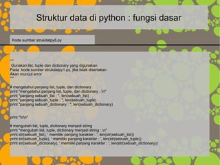 Struktur data di python : fungsi dasar
“””
Gunakan list, tuple dan dictionary yang digunakan
Pada kode sumber strukdatpy1.py, jika tidak disertakan
Akan muncul error
“””
# mengetahui panjang list, tuple, dan dictionary
print "mengetahui panjang list, tuple, dan dictionary : n"
print "panjang sebuah_list : ", len(sebuah_list)
print "panjang sebuah_tuple : ", len(sebuah_tuple)
print "panjang sebuah_dictionary : ", len(sebuah_dictionary)
print "nn"
# mengubah list, tuple, dictionary menjadi string
print "mengubah list, tuple, dictionary menjadi string : n"
print str(sebuah_list), ' memiliki panjang karakter : ', len(str(sebuah_list))
print str(sebuah_tuple), ' memiliki panjang karakter : ', len(str(sebuah_tuple))
print str(sebuah_dictionary), ' memiliki panjang karakter : ', len(str(sebuah_dictionary))
Kode sumber strukdatpy8.py
 