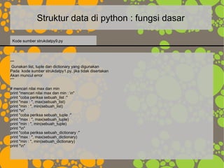 Struktur data di python : fungsi dasar
“””
Gunakan list, tuple dan dictionary yang digunakan
Pada kode sumber strukdatpy1.py, jika tidak disertakan
Akan muncul error
“””
# mencari nilai max dan min
print "mencari nilai max dan min : n"
print "coba periksa sebuah_list :"
print "max : ", max(sebuah_list)
print "min : ", min(sebuah_list)
print "n"
print "coba periksa sebuah_tuple :"
print "max : ", max(sebuah_tuple)
print "min : ", min(sebuah_tuple)
print "n"
print "coba periksa sebuah_dictionary :"
print "max : ", max(sebuah_dictionary)
print "min : ", min(sebuah_dictionary)
print "n"
Kode sumber strukdatpy9.py
 