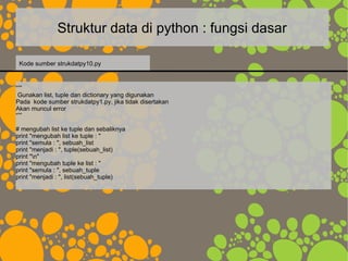 Struktur data di python : fungsi dasar
“””
Gunakan list, tuple dan dictionary yang digunakan
Pada kode sumber strukdatpy1.py, jika tidak disertakan
Akan muncul error
“””
# mengubah list ke tuple dan sebaliknya
print "mengubah list ke tuple : "
print "semula : ", sebuah_list
print "menjadi : ", tuple(sebuah_list)
print "n"
print "mengubah tuple ke list : "
print "semula : ", sebuah_tuple
print "menjadi : ", list(sebuah_tuple)
Kode sumber strukdatpy10.py
 