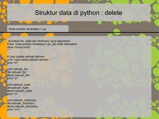 Struktur data di python : delete
“””
Gunakan list, tuple dan dictionary yang digunakan
Pada kode sumber strukdatpy1.py, jika tidak disertakan
Akan muncul error
“””
# cara update sebuah elemen :
print "cara delete sebuah elemen : "
print "n"
print sebuah_list
del sebuah_list
#print sebuah_list
print "n"
print sebuah_tuple
del sebuah_tuple
#print sebuah_tuple
print "n"
print sebuah_dictionary
del sebuah_dictionary
#print sebuah_dictionary
print "nn"
Kode sumber strukdatpy11.py
 