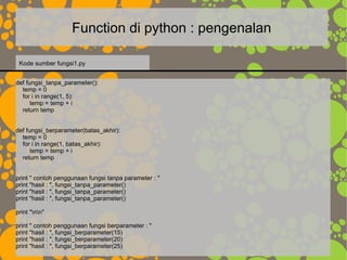 Function di python : pengenalan
def fungsi_tanpa_parameter():
temp = 0
for i in range(1, 5):
temp = temp + i
return temp
def fungsi_berparameter(batas_akhir):
temp = 0
for i in range(1, batas_akhir):
temp = temp + i
return temp
print " contoh penggunaan fungsi tanpa parameter : "
print "hasil : ", fungsi_tanpa_parameter()
print "hasil : ", fungsi_tanpa_parameter()
print "hasil : ", fungsi_tanpa_parameter()
print "nn"
print " contoh penggunaan fungsi berparameter : "
print "hasil : ", fungsi_berparameter(15)
print "hasil : ", fungsi_berparameter(20)
print "hasil : ", fungsi_berparameter(25)
Kode sumber fungsi1.py
 