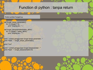 Function di python : tanpa return
def fungsi_tanpa_parameter():
for i in range(1, 5):
print "looping ke - ", i
def fungsi_berparameter(batas_akhir):
for i in range(1, batas_akhir):
print "looping ke - ", i
print " contoh penggunaan fungsi tanpa parameter : "
print "hasil : ", fungsi_tanpa_parameter()
print "nn"
print " contoh penggunaan fungsi berparameter : "
print "hasil : ", fungsi_berparameter(10)
Kode sumber fungsi2.py
 