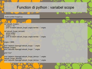 Function di python : variabel scope
def sebuah_fungsi():
angka = 10
print "di dalam sebuah_fungsi, angka bernilai : ", angka
def sebuah_fungsi_lainnya():
global angka
angka = 114
print "di dalam sebuah_fungsi, angka bernilai : ", angka
angka = 6666
print "sebelum dipanggil sebuah_fungsi : ", angka
sebuah_fungsi()
print "sesudah dipanggil sebuah_fungsi : ", angka
print "nn"
print "sebelum dipanggil sebuah_fungsi_lainnya : ", angka
sebuah_fungsi_lainnya()
print "sesudah dipanggil sebuah_fungsi_lainnya : ", angka
Kode sumber fungsi3.py
 