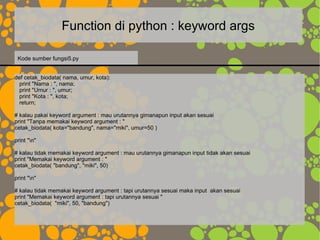 Function di python : keyword args
def cetak_biodata( nama, umur, kota):
print "Nama : ", nama;
print "Umur : ", umur;
print "Kota : ", kota;
return;
# kalau pakai keyword argument : mau urutannya gimanapun input akan sesuai
print "Tanpa memakai keyword argument : "
cetak_biodata( kota="bandung", nama="miki", umur=50 )
print "n"
# kalau tidak memakai keyword argument : mau urutannya gimanapun input tidak akan sesuai
print "Memakai keyword argument : "
cetak_biodata( "bandung", "miki", 50)
print "n"
# kalau tidak memakai keyword argument : tapi urutannya sesuai maka input akan sesuai
print "Memakai keyword argument : tapi urutannya sesuai "
cetak_biodata( "miki", 50, "bandung")
Kode sumber fungsi5.py
 