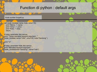 Function di python : default args
def cetak_biodata( nama, kota, umur=18):
print "Nama : ", nama;
print "Umur : ", umur;
print "Kota : ", kota;
return;
# kalau parameter diisi semua
print "Tanpa memakai keyword argument : "
cetak_biodata( nama="miki", umur=50, kota="bandung" )
print "n"
# kalau parameter tidak diisi semua
print "Memakai keyword argument : "
cetak_biodata(kota="bandung", nama="miki")
Kode sumber fungsi6.py
 