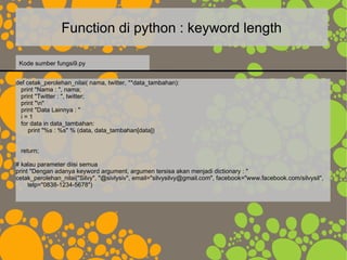 Function di python : keyword length
def cetak_perolehan_nilai( nama, twitter, **data_tambahan):
print "Nama : ", nama;
print "Twitter : ", twitter;
print "n"
print "Data Lainnya : "
i = 1
for data in data_tambahan:
print "%s : %s" % (data, data_tambahan[data])
return;
# kalau parameter diisi semua
print "Dengan adanya keyword argument, argumen tersisa akan menjadi dictionary : "
cetak_perolehan_nilai("Silvy", "@sivlysiv", email="silvysilvy@gmail.com", facebook="www.facebook.com/silvysil",
telp="0838-1234-5678")
Kode sumber fungsi9.py
 