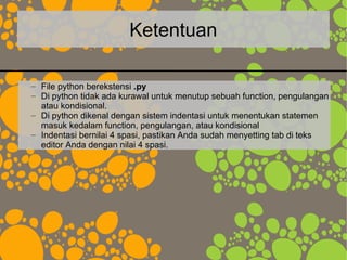 Ketentuan
– File python berekstensi .py
– Di python tidak ada kurawal untuk menutup sebuah function, pengulangan
atau kondisional.
– Di python dikenal dengan sistem indentasi untuk menentukan statemen
masuk kedalam function, pengulangan, atau kondisional
– Indentasi bernilai 4 spasi, pastikan Anda sudah menyetting tab di teks
editor Anda dengan nilai 4 spasi.
 