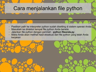 Cara menjalankan file python
– Pastikan path ke interpreter python sudah disetting di sistem operasi Anda
– Masuklah ke direktori tempat file python Anda berada
– Jalankan file python dengan perintah : python fileanda.py
– Maka Anda akan melihat hasil eksekusi dari file python yang telah Anda
kerjakan
 