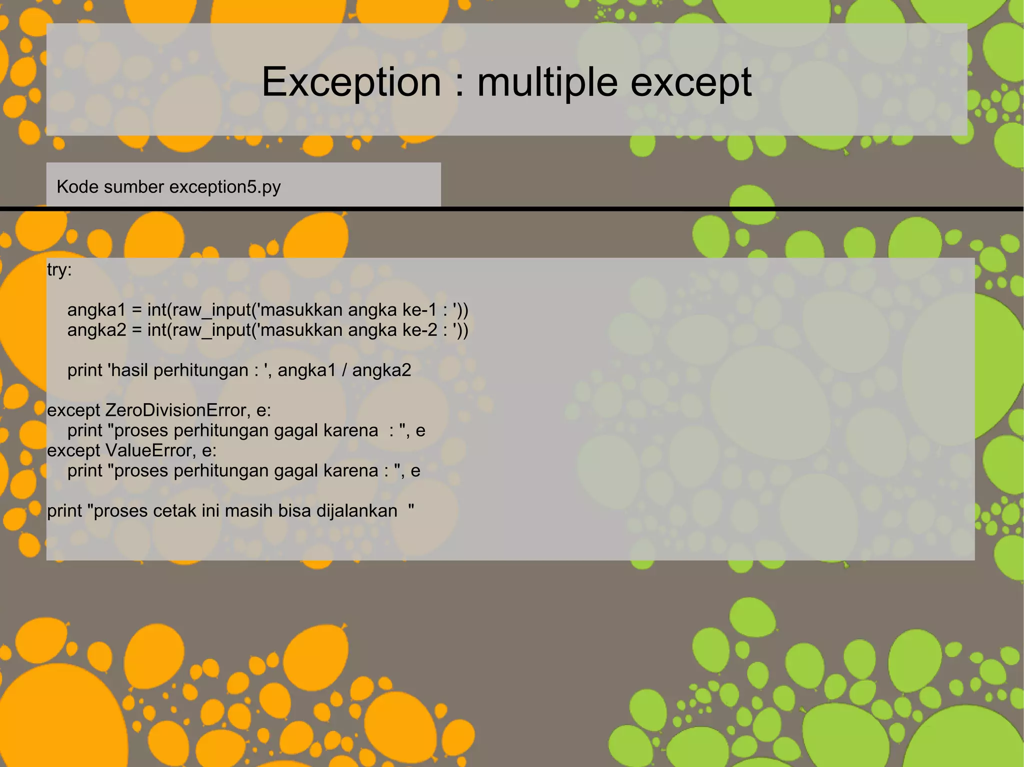 Exception : multiple except
try:
angka1 = int(raw_input('masukkan angka ke-1 : '))
angka2 = int(raw_input('masukkan angka ke-2 : '))
print 'hasil perhitungan : ', angka1 / angka2
except ZeroDivisionError, e:
print "proses perhitungan gagal karena : ", e
except ValueError, e:
print "proses perhitungan gagal karena : ", e
print "proses cetak ini masih bisa dijalankan "
Kode sumber exception5.py
 