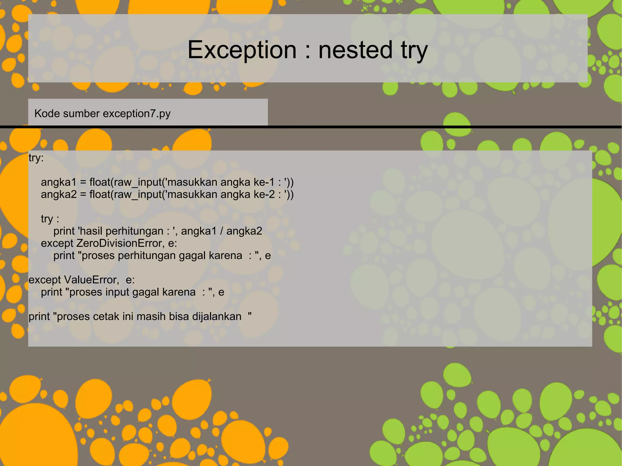 Exception : nested try
try:
angka1 = float(raw_input('masukkan angka ke-1 : '))
angka2 = float(raw_input('masukkan angka ke-2 : '))
try :
print 'hasil perhitungan : ', angka1 / angka2
except ZeroDivisionError, e:
print "proses perhitungan gagal karena : ", e
except ValueError, e:
print "proses input gagal karena : ", e
print "proses cetak ini masih bisa dijalankan "
Kode sumber exception7.py
 