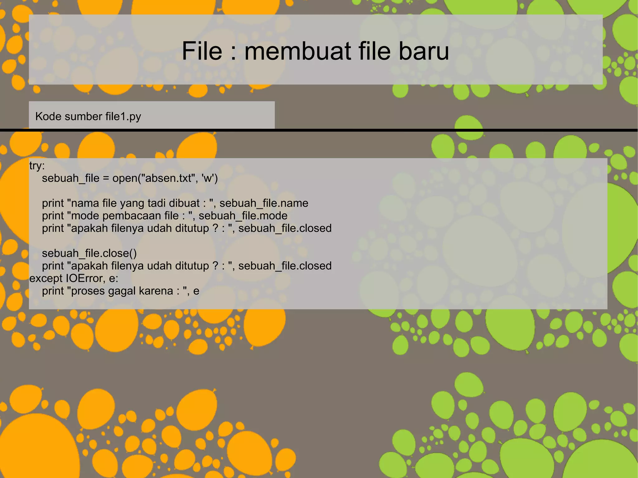 File : membuat file baru
try:
sebuah_file = open("absen.txt", 'w')
print "nama file yang tadi dibuat : ", sebuah_file.name
print "mode pembacaan file : ", sebuah_file.mode
print "apakah filenya udah ditutup ? : ", sebuah_file.closed
sebuah_file.close()
print "apakah filenya udah ditutup ? : ", sebuah_file.closed
except IOError, e:
print "proses gagal karena : ", e
Kode sumber file1.py
 