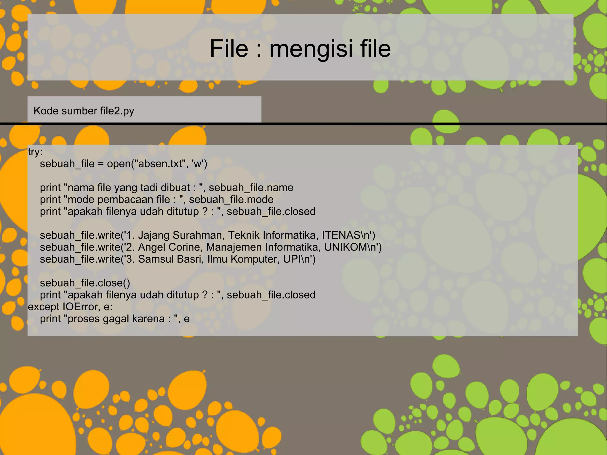 File : mengisi file
try:
sebuah_file = open("absen.txt", 'w')
print "nama file yang tadi dibuat : ", sebuah_file.name
print "mode pembacaan file : ", sebuah_file.mode
print "apakah filenya udah ditutup ? : ", sebuah_file.closed
sebuah_file.write('1. Jajang Surahman, Teknik Informatika, ITENASn')
sebuah_file.write('2. Angel Corine, Manajemen Informatika, UNIKOMn')
sebuah_file.write('3. Samsul Basri, Ilmu Komputer, UPIn')
sebuah_file.close()
print "apakah filenya udah ditutup ? : ", sebuah_file.closed
except IOError, e:
print "proses gagal karena : ", e
Kode sumber file2.py
 