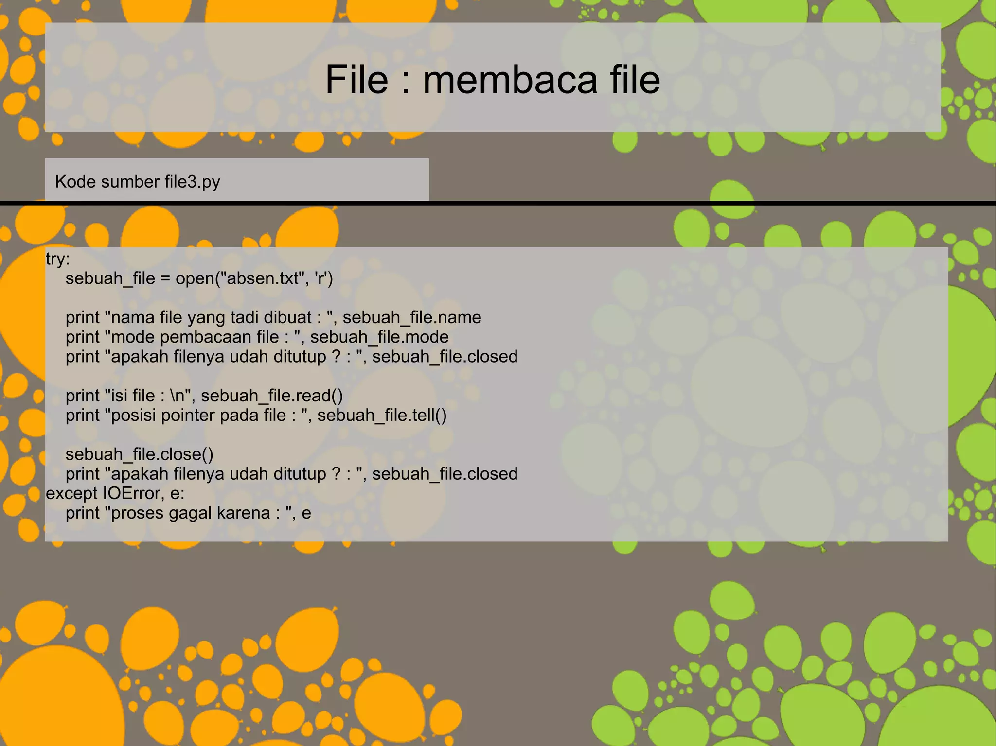 File : membaca file
try:
sebuah_file = open("absen.txt", 'r')
print "nama file yang tadi dibuat : ", sebuah_file.name
print "mode pembacaan file : ", sebuah_file.mode
print "apakah filenya udah ditutup ? : ", sebuah_file.closed
print "isi file : n", sebuah_file.read()
print "posisi pointer pada file : ", sebuah_file.tell()
sebuah_file.close()
print "apakah filenya udah ditutup ? : ", sebuah_file.closed
except IOError, e:
print "proses gagal karena : ", e
Kode sumber file3.py
 