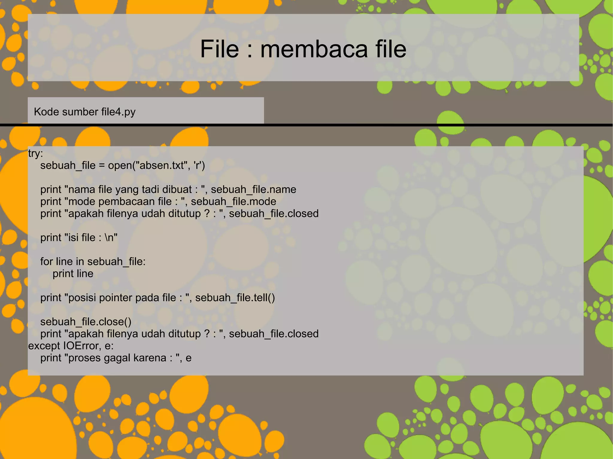 File : membaca file
try:
sebuah_file = open("absen.txt", 'r')
print "nama file yang tadi dibuat : ", sebuah_file.name
print "mode pembacaan file : ", sebuah_file.mode
print "apakah filenya udah ditutup ? : ", sebuah_file.closed
print "isi file : n"
for line in sebuah_file:
print line
print "posisi pointer pada file : ", sebuah_file.tell()
sebuah_file.close()
print "apakah filenya udah ditutup ? : ", sebuah_file.closed
except IOError, e:
print "proses gagal karena : ", e
Kode sumber file4.py
 