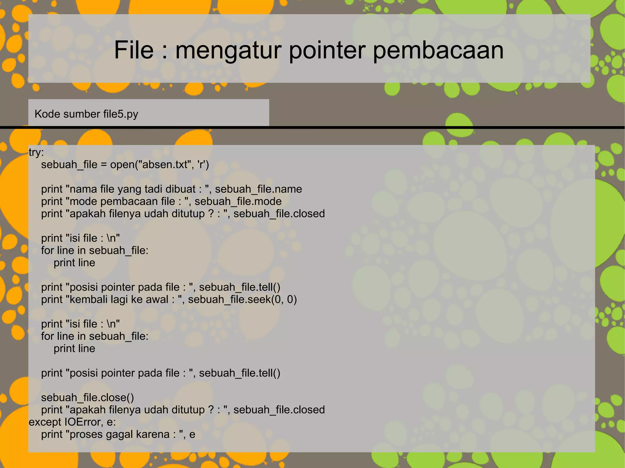 File : mengatur pointer pembacaan
try:
sebuah_file = open("absen.txt", 'r')
print "nama file yang tadi dibuat : ", sebuah_file.name
print "mode pembacaan file : ", sebuah_file.mode
print "apakah filenya udah ditutup ? : ", sebuah_file.closed
print "isi file : n"
for line in sebuah_file:
print line
print "posisi pointer pada file : ", sebuah_file.tell()
print "kembali lagi ke awal : ", sebuah_file.seek(0, 0)
print "isi file : n"
for line in sebuah_file:
print line
print "posisi pointer pada file : ", sebuah_file.tell()
sebuah_file.close()
print "apakah filenya udah ditutup ? : ", sebuah_file.closed
except IOError, e:
print "proses gagal karena : ", e
Kode sumber file5.py
 